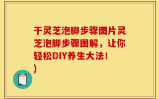 干灵芝泡脚步骤图片灵芝泡脚步骤图解，让你轻松DIY养生大法！)
