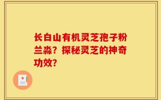 长白山有机灵芝孢子粉兰淼？探秘灵芝的神奇功效？