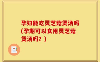 孕妇能吃灵芝菇煲汤吗(孕期可以食用灵芝菇煲汤吗？)
