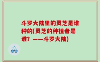 斗罗大陆里的灵芝是谁种的(灵芝的种植者是谁？——斗罗大陆)