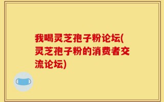 我喝灵芝孢子粉论坛(灵芝孢子粉的消费者交流论坛)