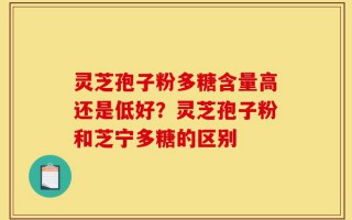 灵芝孢子粉多糖含量高还是低好？灵芝孢子粉和芝宁多糖的区别
