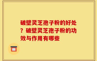 破壁灵芝孢子粉的好处？破壁灵芝孢子粉的功效与作用有哪些