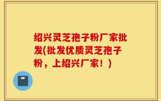 绍兴灵芝孢子粉厂家批发(批发优质灵芝孢子粉，上绍兴厂家！)
