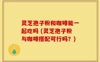 灵芝孢子粉和咖啡能一起吃吗 (灵芝孢子粉与咖啡搭配可行吗？)