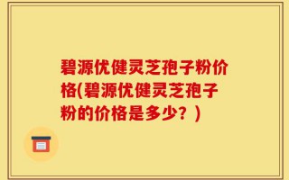 碧源优健灵芝孢子粉价格(碧源优健灵芝孢子粉的价格是多少？)