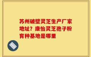苏州破壁灵芝生产厂家地址？康怡灵芝孢子粉育种基地是哪里