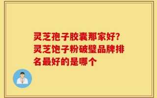 灵芝孢子胶囊那家好？灵芝饱子粉破璧品牌排名最好的是哪个
