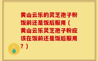 黄山云乐的灵芝孢子粉饭前还是饭后服用 (黄山云乐灵芝孢子粉应该在饭前还是饭后服用？)