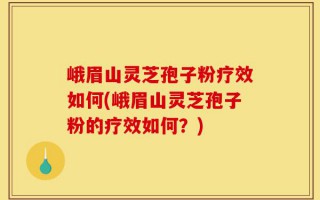 峨眉山灵芝孢子粉疗效如何(峨眉山灵芝孢子粉的疗效如何？)