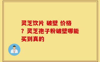 灵芝饮片 破壁 价格？灵芝孢子粉破壁哪能买到真的
