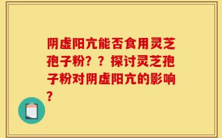 阴虚阳亢能否食用灵芝孢子粉？？探讨灵芝孢子粉对阴虚阳亢的影响？