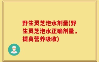 野生灵芝泡水剂量(野生灵芝泡水正确剂量，提高营养吸收)