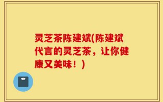 灵芝茶陈建斌(陈建斌代言的灵芝茶，让你健康又美味！)