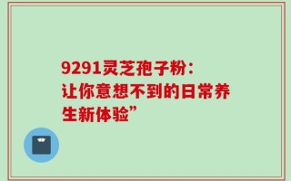 9291灵芝孢子粉：让你意想不到的日常养生新体验”