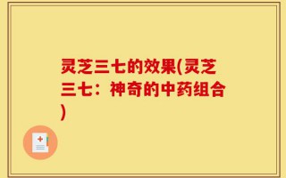 灵芝三七的效果(灵芝三七：神奇的中药组合)