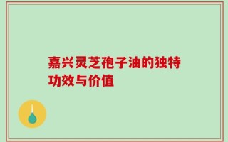 嘉兴灵芝孢子油的独特功效与价值