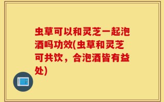 虫草可以和灵芝一起泡酒吗功效(虫草和灵芝可共饮，合泡酒皆有益处)
