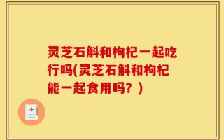 灵芝石斛和枸杞一起吃行吗(灵芝石斛和枸杞能一起食用吗？)