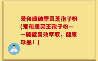 爱和康破壁灵芝孢子粉(爱和康灵芝孢子粉——破壁高效萃取，健康珍品！)