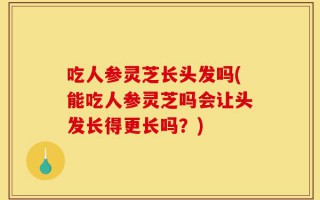 吃人参灵芝长头发吗(能吃人参灵芝吗会让头发长得更长吗？)