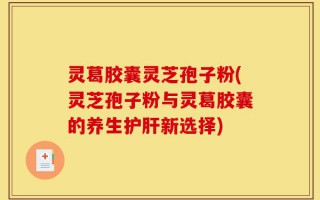 灵葛胶囊灵芝孢子粉(灵芝孢子粉与灵葛胶囊的养生护肝新选择)