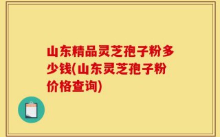 山东精品灵芝孢子粉多少钱(山东灵芝孢子粉价格查询)