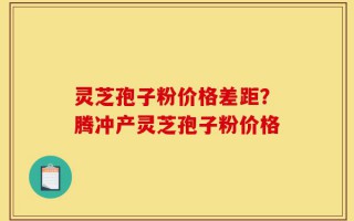 灵芝孢子粉价格差距？腾冲产灵芝孢子粉价格
