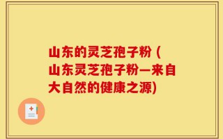 山东的灵芝孢子粉 (山东灵芝孢子粉—来自大自然的健康之源)