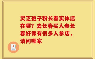 灵芝孢子粉长春实体店在哪？去长春买人参长春好像有很多人参店，请问哪家
