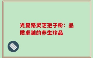 光复路灵芝孢子粉：品质卓越的养生珍品