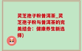 灵芝孢子粉普洱茶_灵芝孢子粉与普洱茶的完美结合：健康养生新选择)