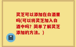 灵芝可以添加在白酒里吗(可以将灵芝加入白酒中吗？简单了解灵芝添加的方法。)