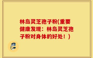 林岛灵芝孢子粉(重要健康发现：林岛灵芝孢子粉对身体的好处！)