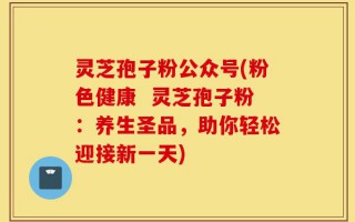 灵芝孢子粉公众号(粉色健康  灵芝孢子粉：养生圣品，助你轻松迎接新一天)