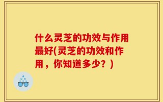 什么灵芝的功效与作用最好(灵芝的功效和作用，你知道多少？)
