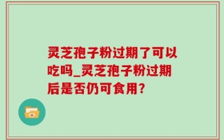 灵芝孢子粉过期了可以吃吗_灵芝孢子粉过期后是否仍可食用？