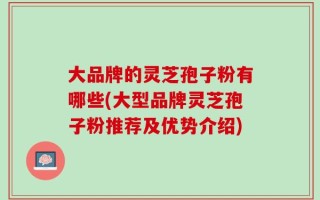 大品牌的灵芝孢子粉有哪些(大型品牌灵芝孢子粉推荐及优势介绍)