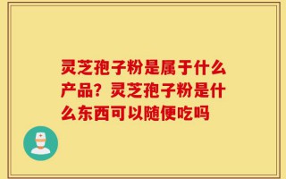 灵芝孢子粉是属于什么产品？灵芝孢子粉是什么东西可以随便吃吗