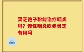 灵芝孢子粉能治疗咽炎吗？慢性咽炎吃赤灵芝有用吗