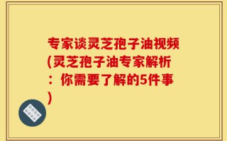 专家谈灵芝孢子油视频(灵芝孢子油专家解析：你需要了解的5件事)