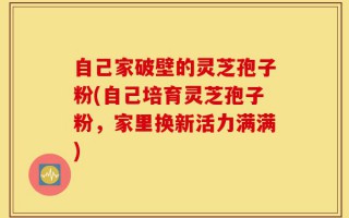 自己家破壁的灵芝孢子粉(自己培育灵芝孢子粉，家里换新活力满满)