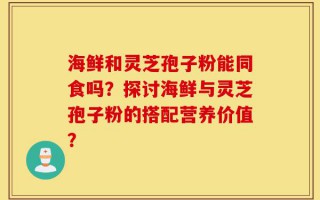 海鲜和灵芝孢子粉能同食吗？探讨海鲜与灵芝孢子粉的搭配营养价值？
