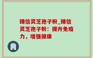 臻信灵芝孢子粉_臻信灵芝孢子粉：提升免疫力，增强健康