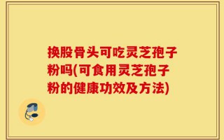 换股骨头可吃灵芝孢子粉吗(可食用灵芝孢子粉的健康功效及方法)