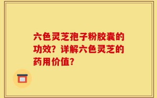 六色灵芝孢子粉胶囊的功效？详解六色灵芝的药用价值？