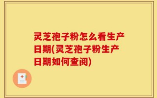 灵芝孢子粉怎么看生产日期(灵芝孢子粉生产日期如何查阅)