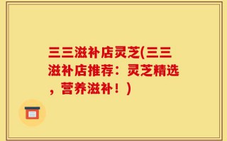 三三滋补店灵芝(三三滋补店推荐：灵芝精选，营养滋补！)