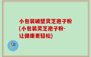 小包装破壁灵芝孢子粉(小包装灵芝孢子粉-让健康更轻松)