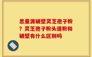 思量源破壁灵芝孢子粉？灵芝孢子粉头道粉和破壁有什么区别吗